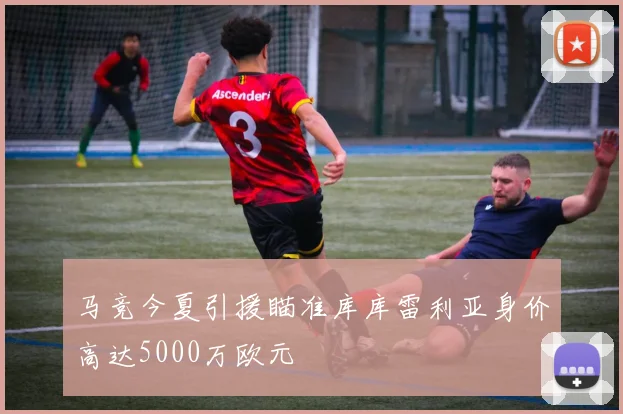 马竞今夏引援瞄准库库雷利亚身价高达5000万欧元